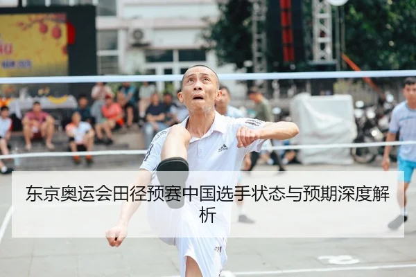 东京奥运会田径预赛中国选手状态与预期深度解析